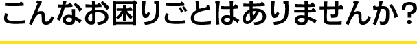 こんなお困りごとはありませんか？